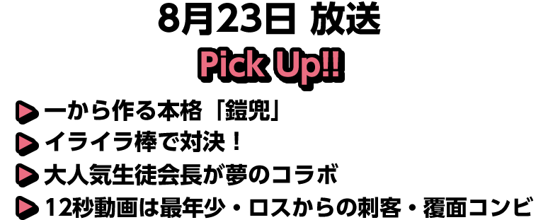 8月23日(日)放送 Pick UP!!▽一から作る本格「鎧兜」▽イライラ棒で対決！▽大人気生徒会長が夢のコラボ▽１２秒動画は最年少・ロスからの刺客・覆面コンビ