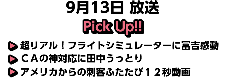 9月13日(日)放送 Pick UP!!▽超リアル！フライトシミュレーターに冨吉感動▽ＣＡの神対応に田中うっとり▽アメリカからの刺客ふたたび１２秒動画